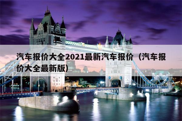 汽车报价大全2021最新汽车报价（汽车报价大全最新版）