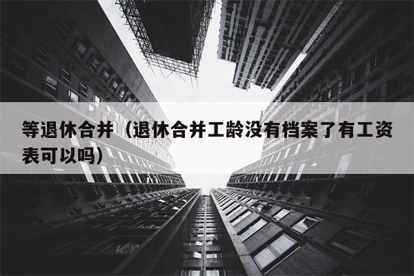 等退休合并（退休合并工龄没有档案了有工资表可以吗）