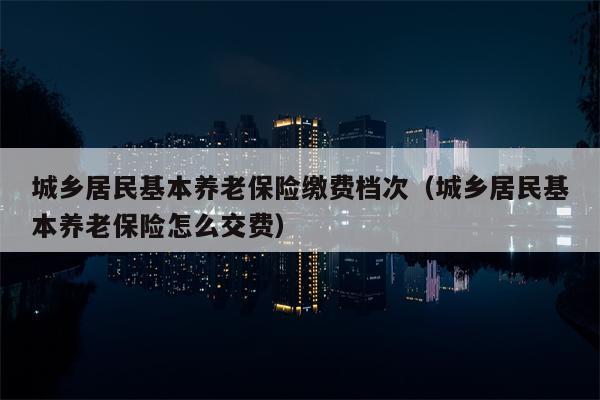 城乡居民基本养老保险缴费档次（城乡居民基本养老保险怎么交费）