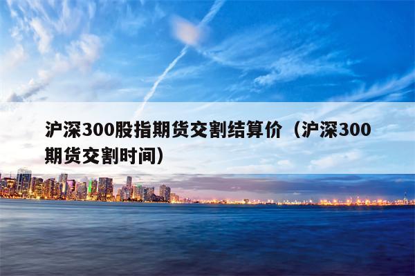 沪深300股指期货交割结算价（沪深300期货交割时间）