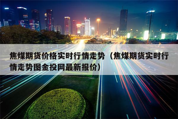 焦煤期货价格实时行情走势（焦煤期货实时行情走势图金投网最新报价）