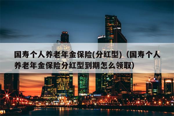 国寿个人养老年金保险(分红型)（国寿个人养老年金保险分红型到期怎么领取）