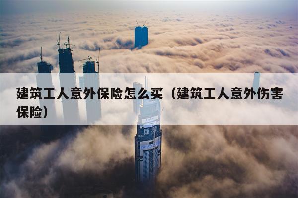 建筑工人意外保险怎么买（建筑工人意外伤害保险）