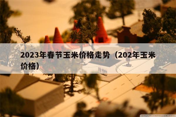 2023年春节玉米价格走势（202年玉米价格）