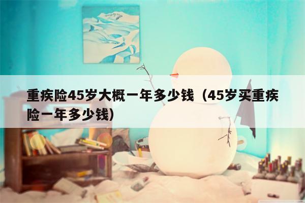 重疾险45岁大概一年多少钱（45岁买重疾险一年多少钱）