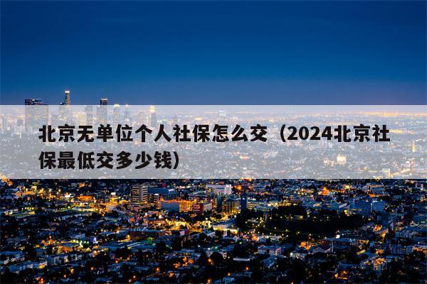 北京无单位个人社保怎么交（2024北京社保最低交多少钱）