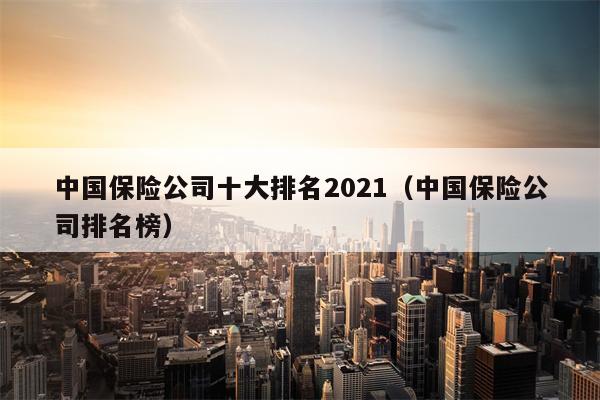 中国保险公司十大排名2021（中国保险公司排名榜）