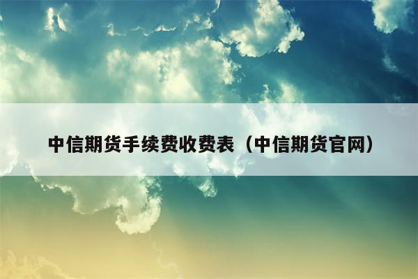 中信期货手续费收费表（中信期货官网）