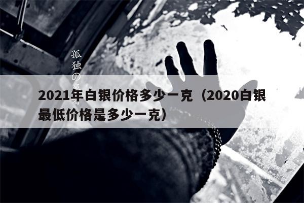 2021年白银价格多少一克（2020白银最低价格是多少一克）