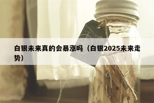 白银未来真的会暴涨吗（白银2025未来走势）