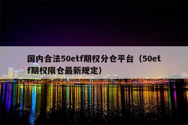 国内合法50etf期权分仓平台（50etf期权限仓最新规定）