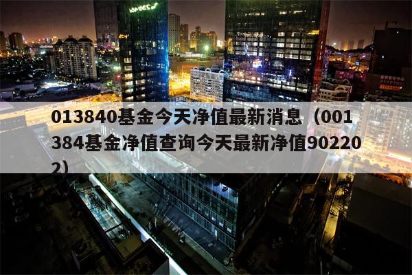 013840基金今天净值最新消息（001384基金净值查询今天最新净值902202）