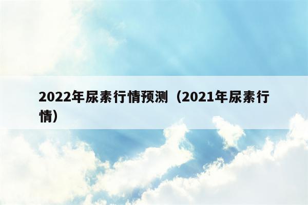 2022年尿素行情预测（2021年尿素行情）