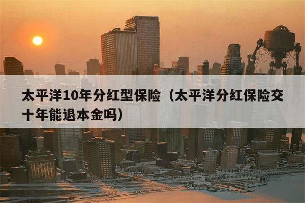 太平洋10年分红型保险（太平洋分红保险交十年能退本金吗）