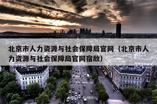 北京市人力资源与社会保障局官网（北京市人力资源与社会保障局官网宿敌）