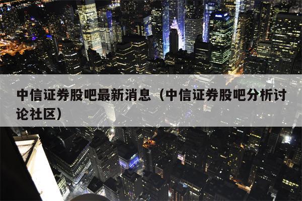 中信证券股吧最新消息（中信证券股吧分析讨论社区）