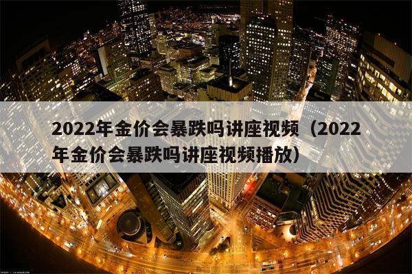 2022年金价会暴跌吗讲座视频（2022年金价会暴跌吗讲座视频播放）