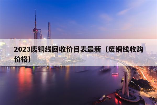 2023废铜线回收价目表最新（废铜线收购价格）