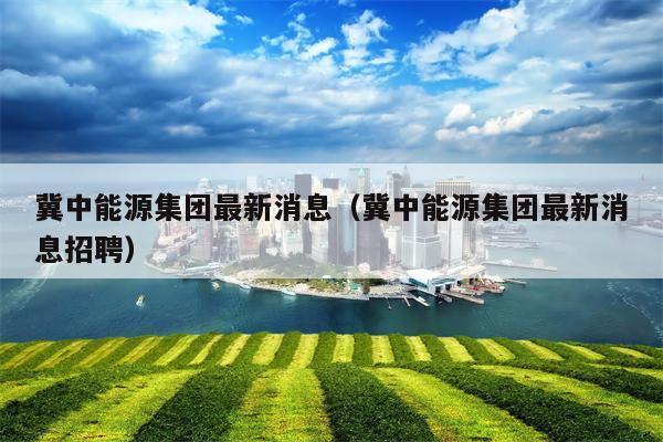 冀中能源集团最新消息（冀中能源集团最新消息招聘）