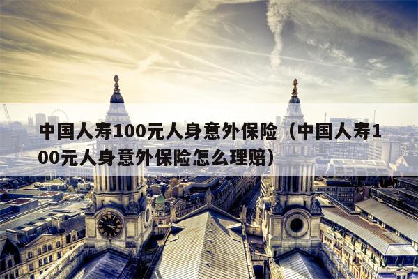 中国人寿100元人身意外保险（中国人寿100元人身意外保险怎么理赔）