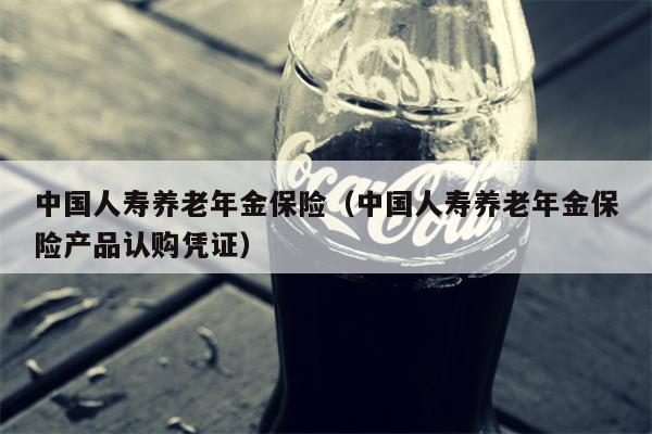 中国人寿养老年金保险（中国人寿养老年金保险产品认购凭证）