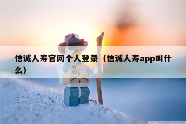 信诚人寿官网个人登录（信诚人寿app叫什么）