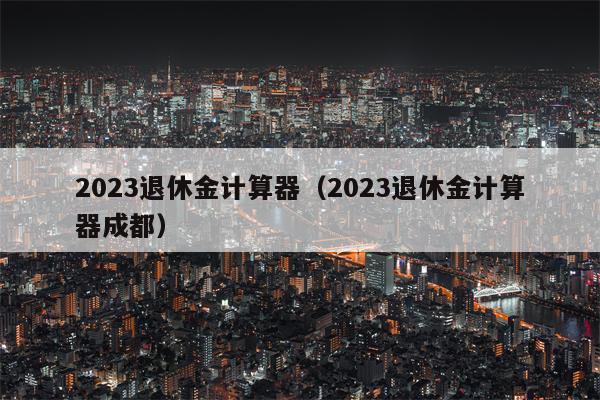 2023退休金计算器（2023退休金计算器成都）