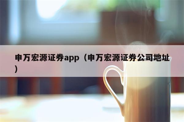 申万宏源证券app（申万宏源证券公司地址）