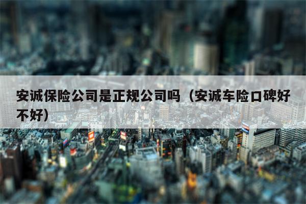 安诚保险公司是正规公司吗（安诚车险口碑好不好）