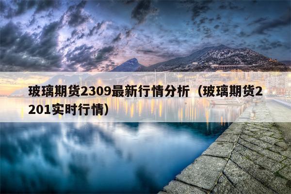 玻璃期货2309最新行情分析（玻璃期货2201实时行情）