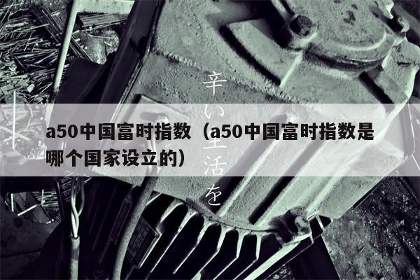 a50中国富时指数（a50中国富时指数是哪个国家设立的）