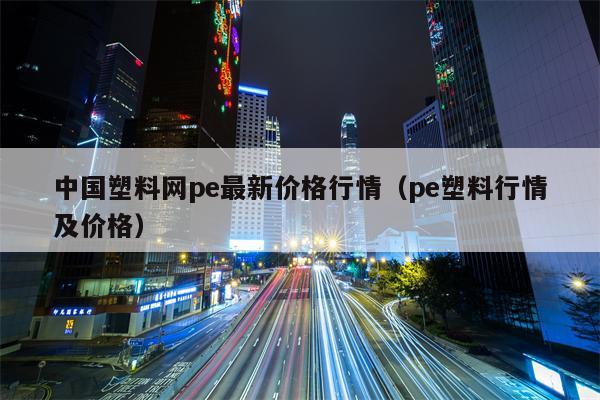 中国塑料网pe最新价格行情（pe塑料行情及价格）