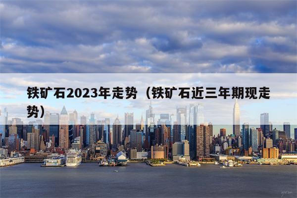 铁矿石2023年走势（铁矿石近三年期现走势）