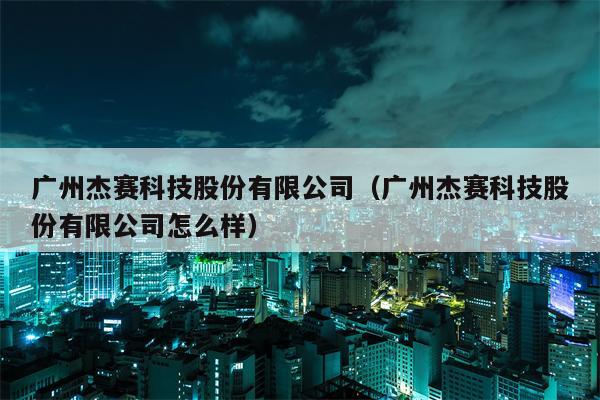 广州杰赛科技股份有限公司（广州杰赛科技股份有限公司怎么样）