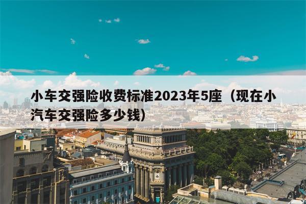 小车交强险收费标准2023年5座（现在小汽车交强险多少钱）