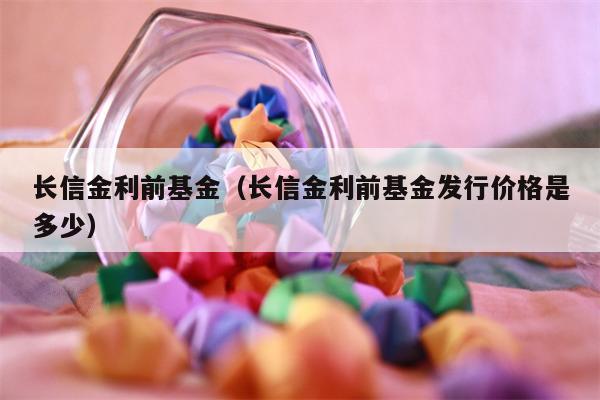 长信金利前基金（长信金利前基金发行价格是多少）