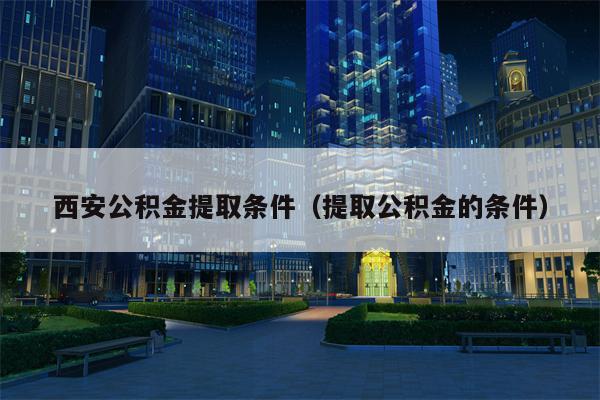 西安公积金提取条件（提取公积金的条件）