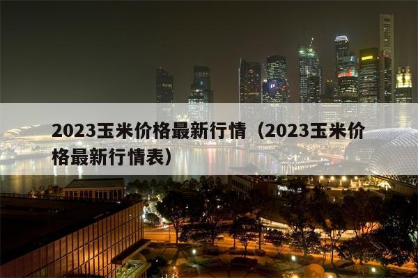 2023玉米价格最新行情（2023玉米价格最新行情表）