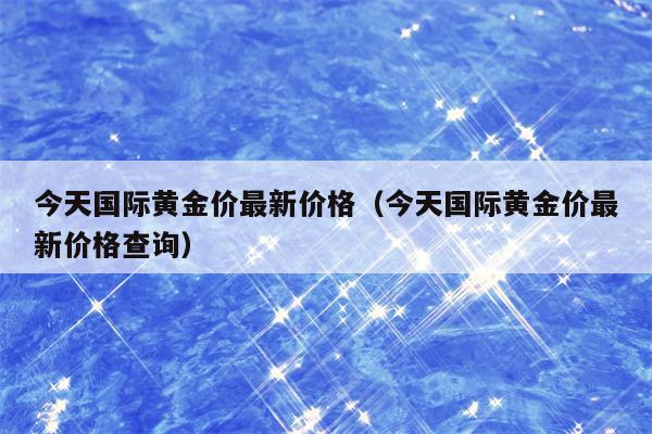 今天国际黄金价最新价格（今天国际黄金价最新价格查询）