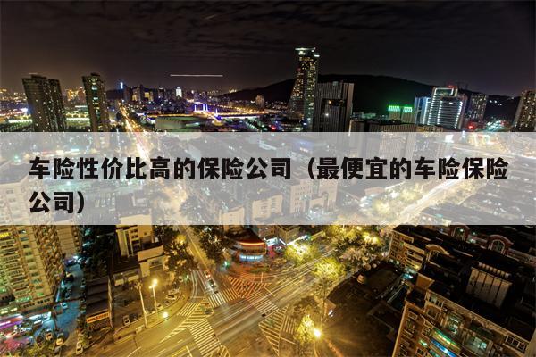 车险性价比高的保险公司（最便宜的车险保险公司）