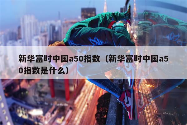 新华富时中国a50指数（新华富时中国a50指数是什么）