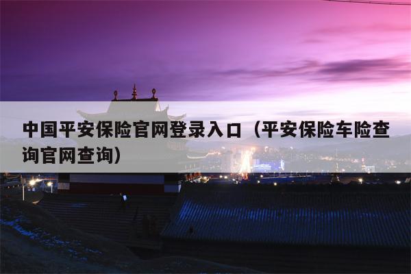 中国平安保险官网登录入口（平安保险车险查询官网查询）