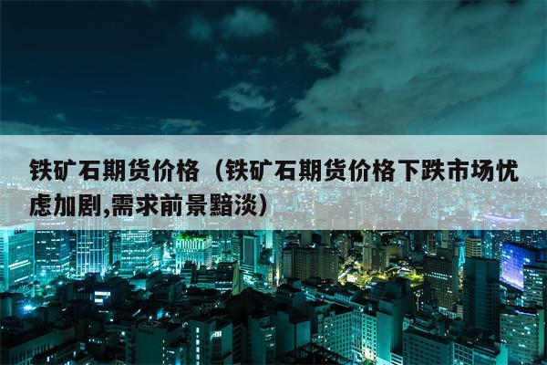 铁矿石期货价格（铁矿石期货价格下跌市场忧虑加剧,需求前景黯淡）