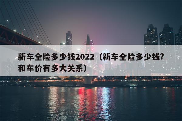 新车全险多少钱2022（新车全险多少钱?和车价有多大关系）