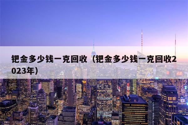 钯金多少钱一克回收（钯金多少钱一克回收2023年）