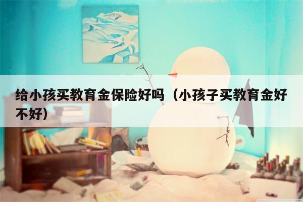 给小孩买教育金保险好吗（小孩子买教育金好不好）