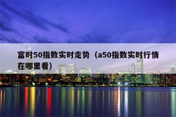 富时50指数实时走势（a50指数实时行情在哪里看）