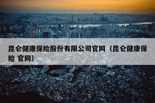 昆仑健康保险股份有限公司官网（昆仑健康保险 官网）