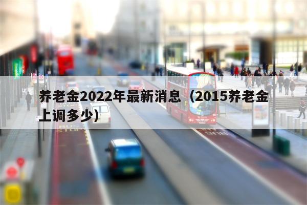 养老金2022年最新消息（2015养老金上调多少）