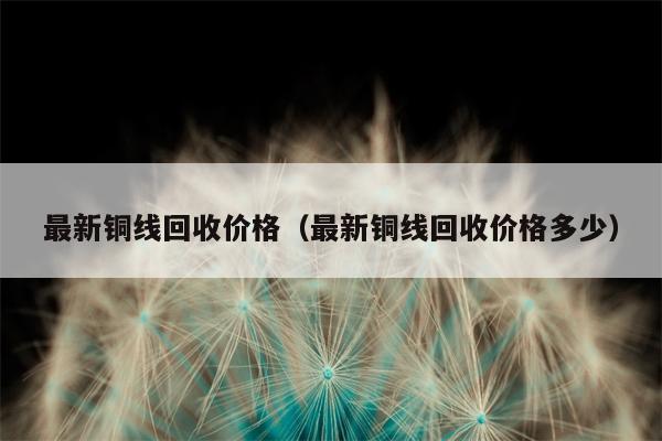 最新铜线回收价格（最新铜线回收价格多少）